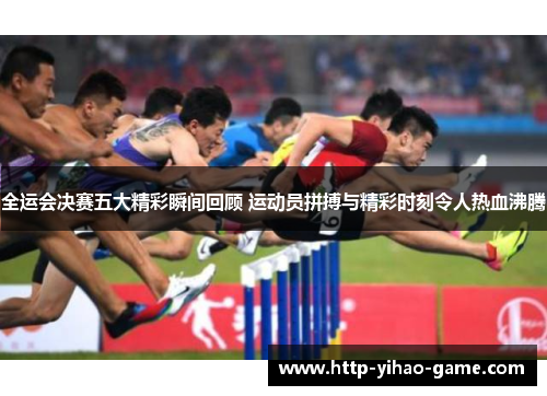 全运会决赛五大精彩瞬间回顾 运动员拼搏与精彩时刻令人热血沸腾