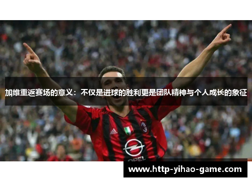 加维重返赛场的意义：不仅是进球的胜利更是团队精神与个人成长的象征