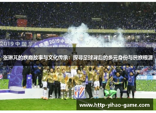 张琳芃的族裔故事与文化传承：探寻足球背后的多元身份与民族根源