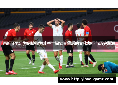 西班牙男足为何被称为斗牛士探究其背后的文化象征与历史渊源