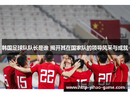 韩国足球队队长是谁 揭开其在国家队的领导风采与成就