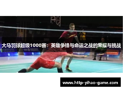 大马羽球超级1000赛：英雄争锋与命运之战的荣耀与挑战