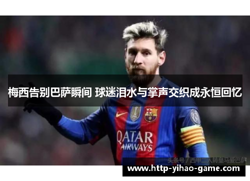 梅西告别巴萨瞬间 球迷泪水与掌声交织成永恒回忆 梅西告别巴萨瞬间 球迷泪水与掌声交织成永恒回忆
