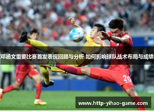 邓涵文重要比赛首发表现回顾与分析 如何影响球队战术布局与成绩