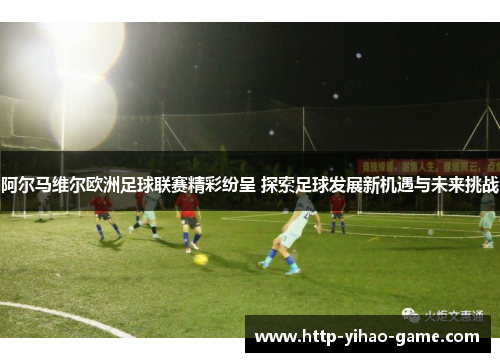 阿尔马维尔欧洲足球联赛精彩纷呈 探索足球发展新机遇与未来挑战 阿尔马维尔欧洲足球联赛精彩纷呈 探索足球发展新机遇与未来挑战