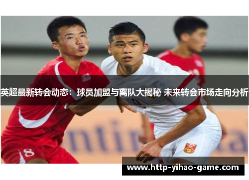 英超最新转会动态:球员加盟与离队大揭秘 未来转会市场走向分析 英超最新转会动态:球员加盟与离队大揭秘 未来转会市场走向分析