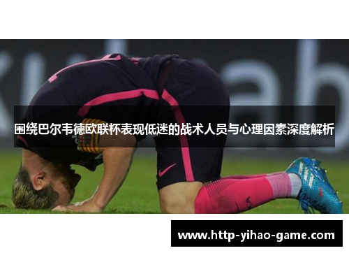 围绕巴尔韦德欧联杯表现低迷的战术人员与心理因素深度解析